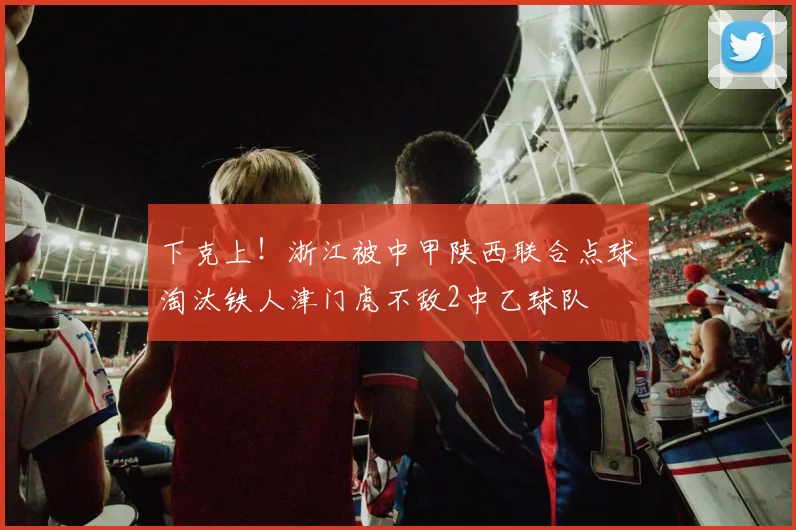 下克上！浙江被中甲陕西联合点球淘汰铁人津门虎不敌2中乙球队