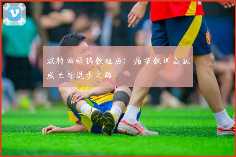 波特回顾执教经历：痛苦教训成就成长与进步之路