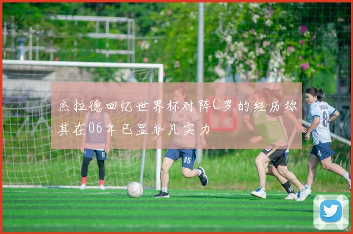 杰拉德回忆世界杯对阵C罗的经历称其在06年已显非凡实力