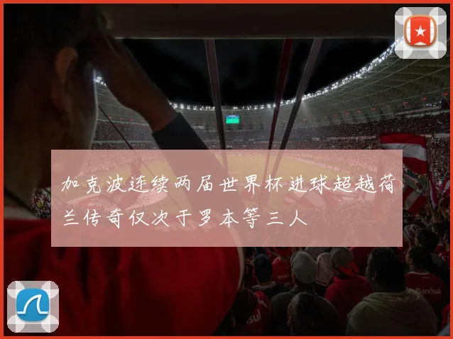 加克波连续两届世界杯进球超越荷兰传奇仅次于罗本等三人