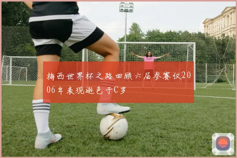 梅西世界杯之路回顾六届参赛仅2006年表现逊色于C罗