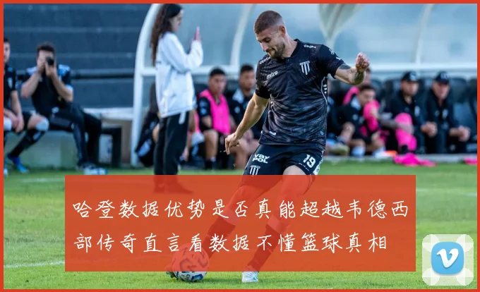 哈登数据优势是否真能超越韦德西部传奇直言看数据不懂篮球真相