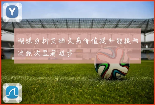 湖媒分析艾顿交易价值提升能换两次轮次显著进步