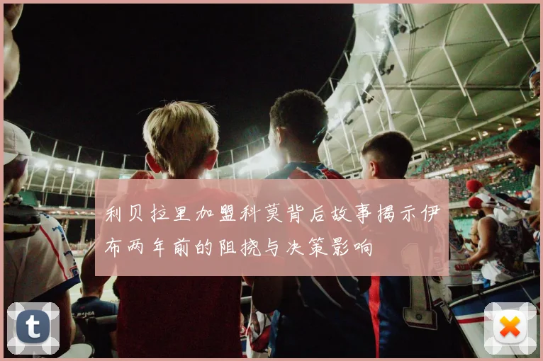 利贝拉里加盟科莫背后故事揭示伊布两年前的阻挠与决策影响