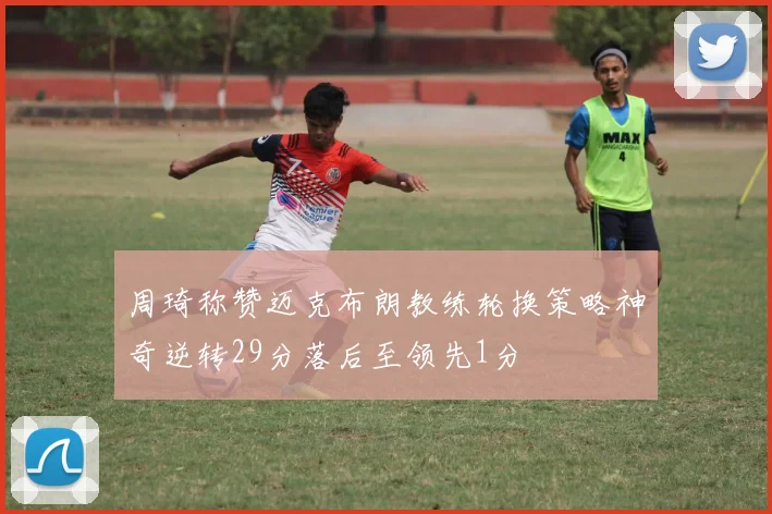 周琦称赞迈克布朗教练轮换策略神奇逆转29分落后至领先1分