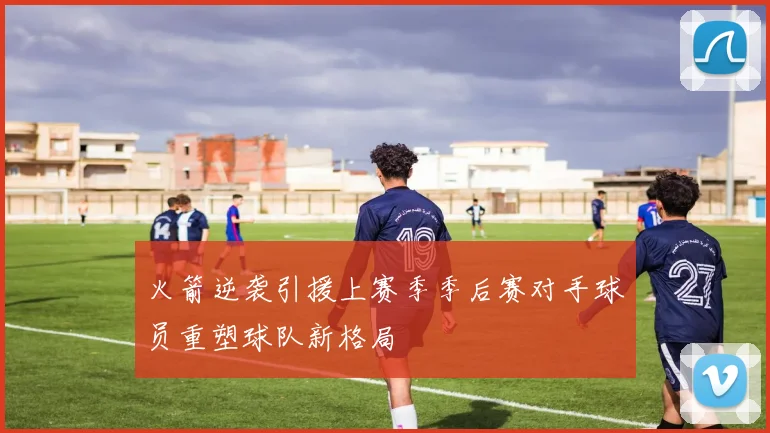 火箭逆袭引援上赛季季后赛对手球员重塑球队新格局