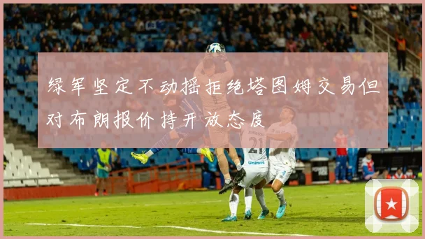 绿军坚定不动摇拒绝塔图姆交易但对布朗报价持开放态度